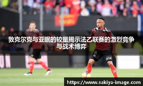 敦克尔克与亚眠的较量揭示法乙联赛的激烈竞争与战术博弈