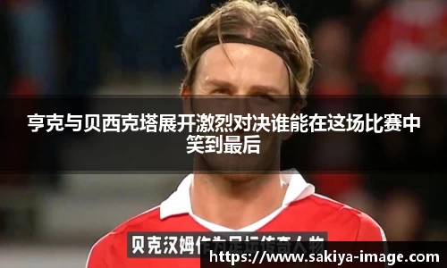 亨克与贝西克塔展开激烈对决谁能在这场比赛中笑到最后